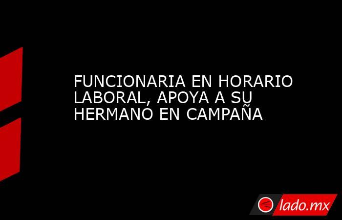FUNCIONARIA EN HORARIO LABORAL, APOYA A SU HERMANO EN CAMPAÑA. Noticias en tiempo real