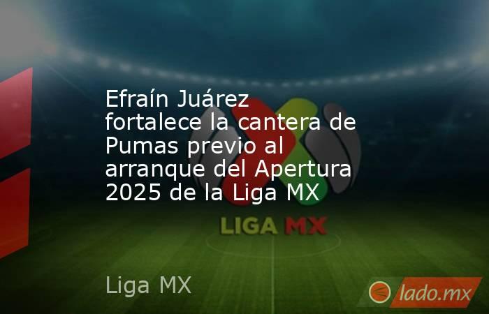 Efraín Juárez fortalece la cantera de Pumas previo al arranque del Apertura 2025 de la Liga MX. Noticias en tiempo real