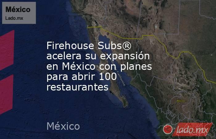 Firehouse Subs® acelera su expansión en México con planes para abrir 100 restaurantes. Noticias en tiempo real