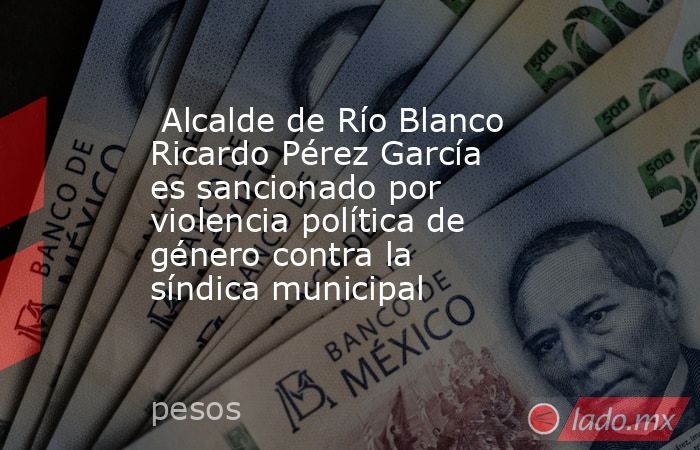 Alcalde de Río Blanco Ricardo Pérez García es sancionado por violencia política de género contra la síndica municipal. Noticias en tiempo real