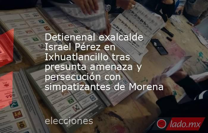 Detienenal exalcalde Israel Pérez en Ixhuatlancillo tras presunta amenaza y persecución con simpatizantes de Morena. Noticias en tiempo real