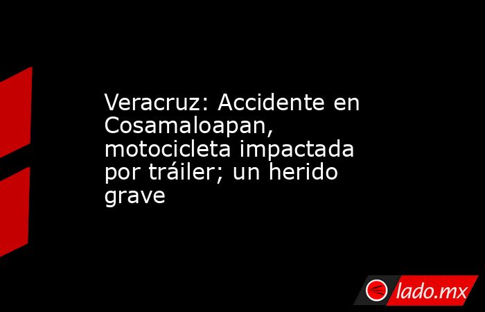 Veracruz: Accidente en Cosamaloapan, motocicleta impactada por tráiler; un herido grave. Noticias en tiempo real