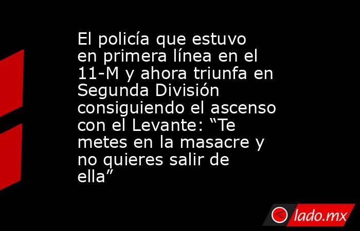 El policía que estuvo en primera línea en el 11-M y ahora triunfa en Segunda División consiguiendo el ascenso con el Levante: “Te metes en la masacre y no quieres salir de ella”. Noticias en tiempo real