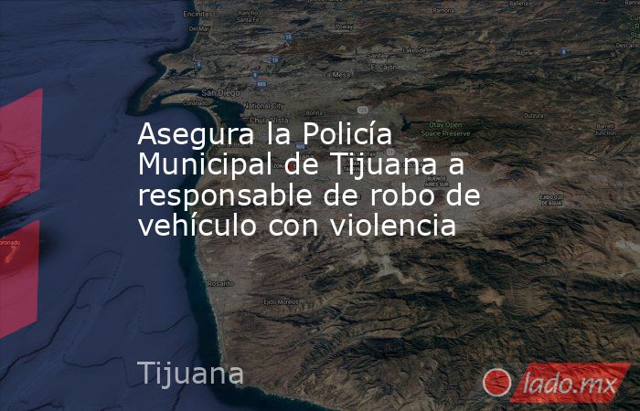 Asegura la Policía Municipal de Tijuana a responsable de robo de vehículo con violencia. Noticias en tiempo real