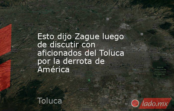 Esto dijo Zague luego de discutir con aficionados del Toluca por la derrota de América. Noticias en tiempo real