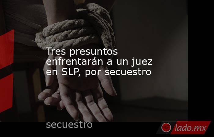 Tres presuntos enfrentarán a un juez en SLP, por secuestro. Noticias en tiempo real