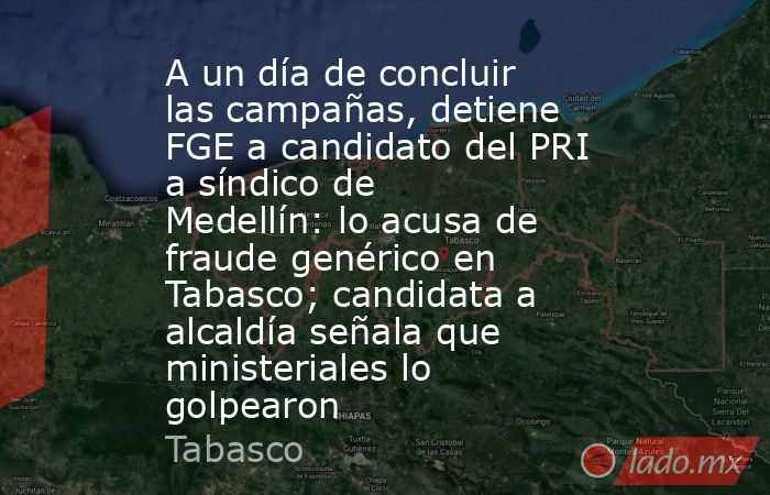A un día de concluir las campañas, detiene FGE a candidato del PRI a síndico de Medellín: lo acusa de fraude genérico en Tabasco; candidata a alcaldía señala que ministeriales lo golpearon. Noticias en tiempo real