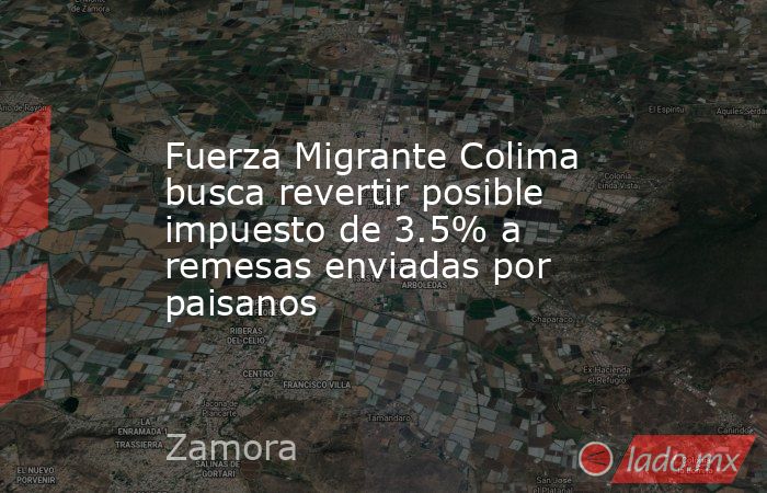 Fuerza Migrante Colima busca revertir posible impuesto de 3.5% a remesas enviadas por paisanos. Noticias en tiempo real