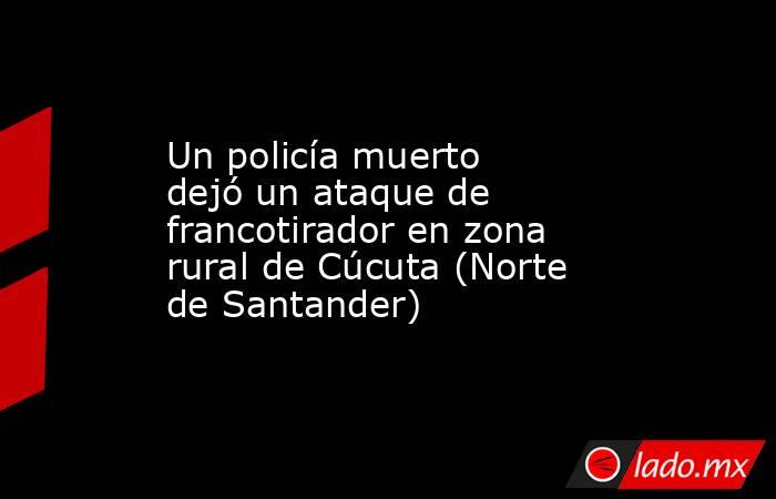 Un policía muerto dejó un ataque de francotirador en zona rural de Cúcuta (Norte de Santander). Noticias en tiempo real