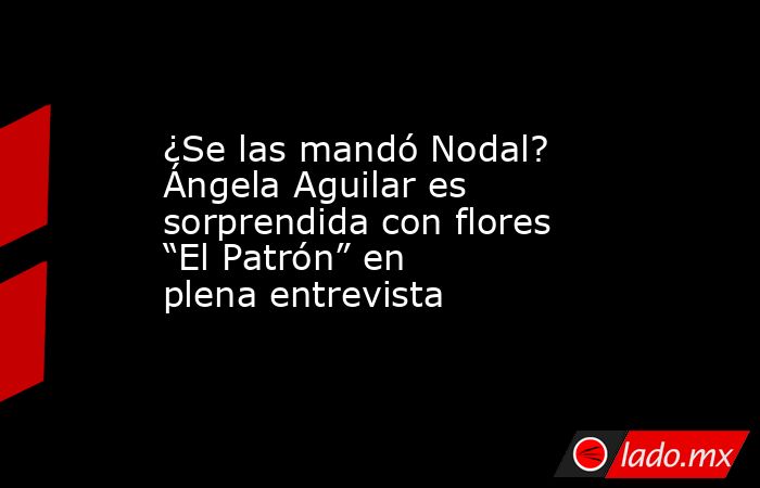 ¿Se las mandó Nodal? Ángela Aguilar es sorprendida con flores “El Patrón” en plena entrevista. Noticias en tiempo real
