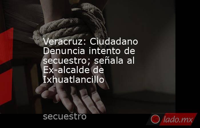 Veracruz: Ciudadano Denuncia intento de secuestro; señala al Ex-alcalde de Ixhuatlancillo. Noticias en tiempo real