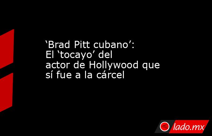 ‘Brad Pitt cubano’: El ‘tocayo’ del actor de Hollywood que sí fue a la cárcel. Noticias en tiempo real
