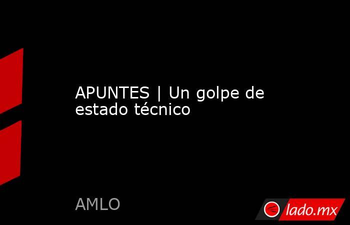 APUNTES | Un golpe de estado técnico. Noticias en tiempo real