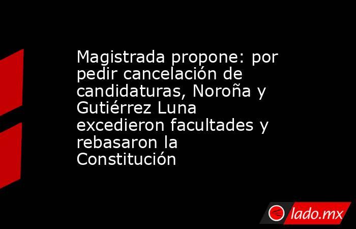 Magistrada propone: por pedir cancelación de candidaturas, Noroña y Gutiérrez Luna excedieron facultades y rebasaron la Constitución. Noticias en tiempo real