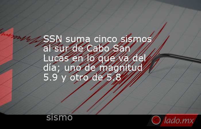 SSN suma cinco sismos al sur de Cabo San Lucas en lo que va del día; uno de magnitud 5.9 y otro de 5.8. Noticias en tiempo real