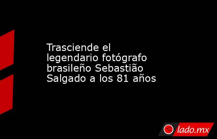 Trasciende el legendario fotógrafo brasileño Sebastião Salgado a los 81 años. Noticias en tiempo real