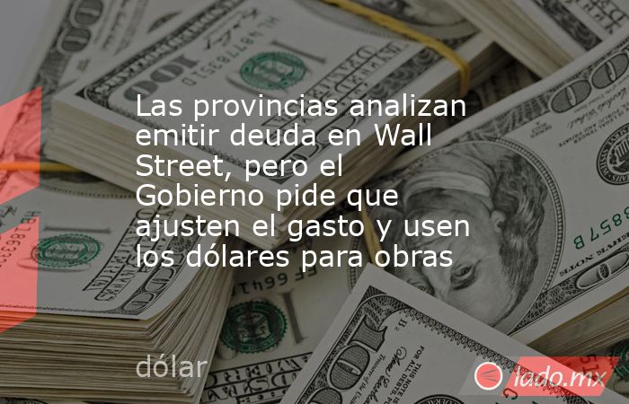 Las provincias analizan emitir deuda en Wall Street, pero el Gobierno pide que ajusten el gasto y usen los dólares para obras . Noticias en tiempo real