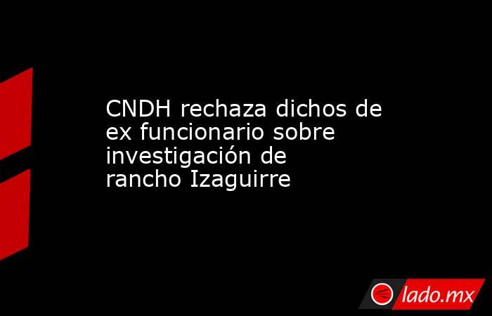 CNDH rechaza dichos de ex funcionario sobre investigación de rancho Izaguirre. Noticias en tiempo real