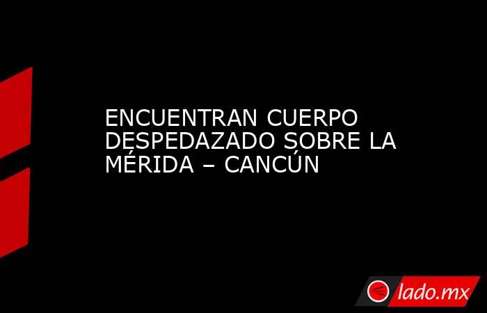ENCUENTRAN CUERPO DESPEDAZADO SOBRE LA MÉRIDA – CANCÚN. Noticias en tiempo real