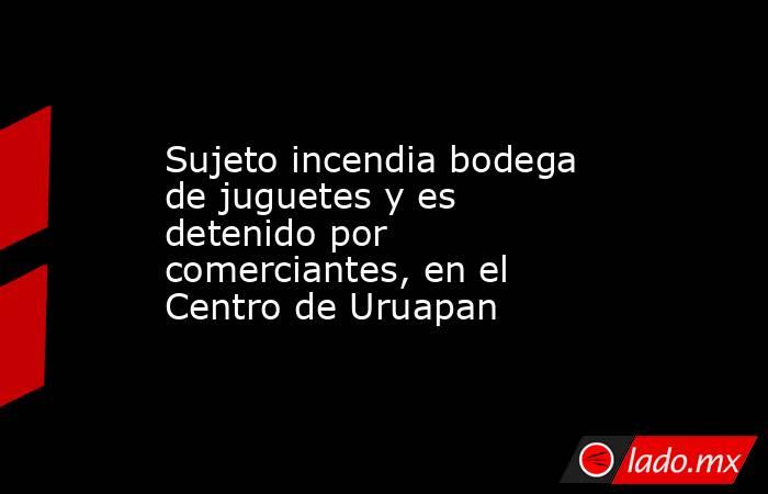 Sujeto incendia bodega de juguetes y es detenido por comerciantes, en el Centro de Uruapan. Noticias en tiempo real