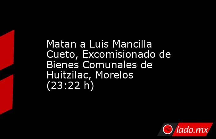 Matan a Luis Mancilla Cueto, Excomisionado de Bienes Comunales de Huitzilac, Morelos (23:22 h). Noticias en tiempo real