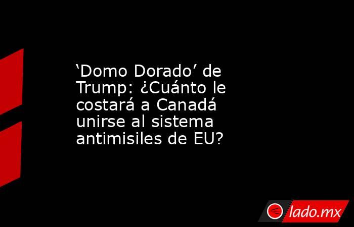 ‘Domo Dorado’ de Trump: ¿Cuánto le costará a Canadá unirse al sistema antimisiles de EU? . Noticias en tiempo real
