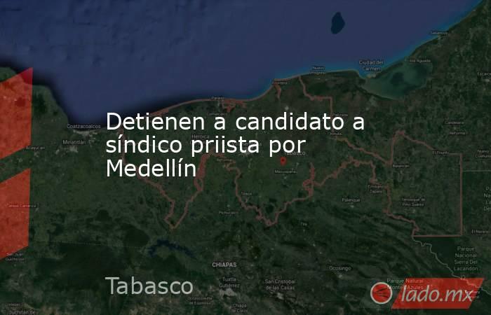 Detienen a candidato a síndico priista por Medellín. Noticias en tiempo real