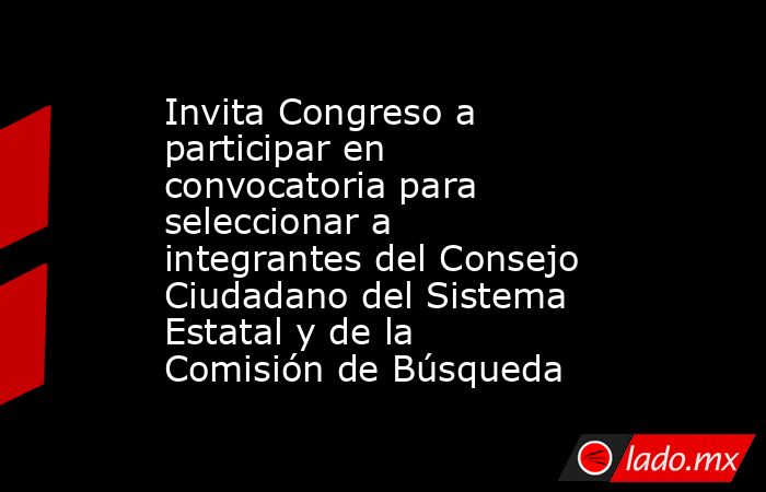 Invita Congreso a participar en convocatoria para seleccionar a integrantes del Consejo Ciudadano del Sistema Estatal y de la Comisión de Búsqueda. Noticias en tiempo real