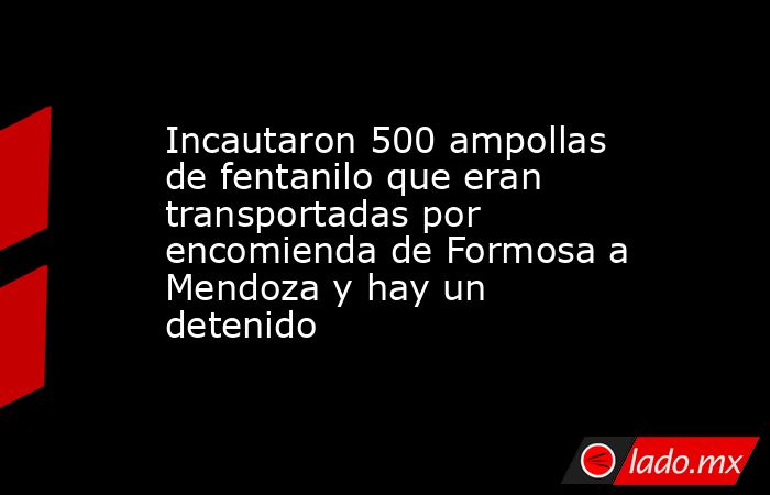 Incautaron 500 ampollas de fentanilo que eran transportadas por encomienda de Formosa a Mendoza y hay un detenido . Noticias en tiempo real