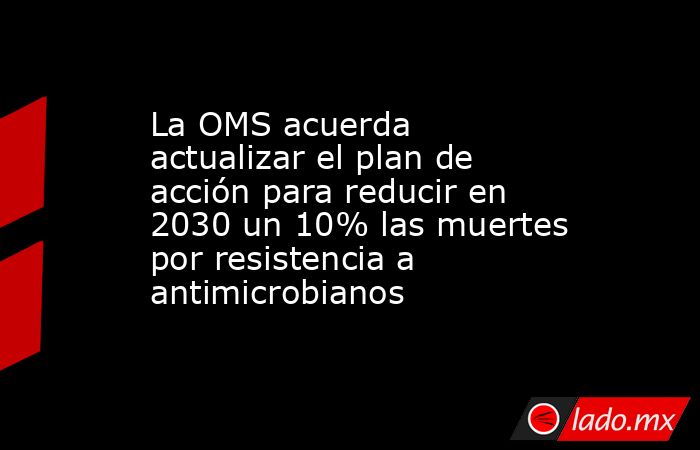 La OMS acuerda actualizar el plan de acción para reducir en 2030 un 10% las muertes por resistencia a antimicrobianos. Noticias en tiempo real