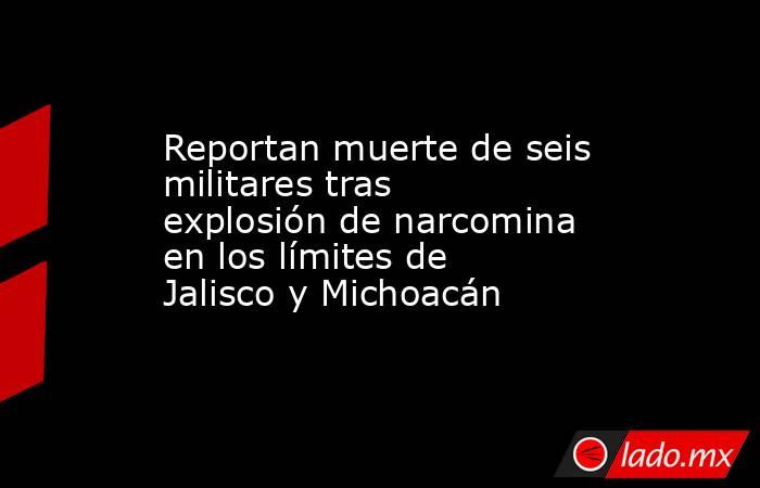 Reportan muerte de seis militares tras explosión de narcomina en los límites de Jalisco y Michoacán. Noticias en tiempo real