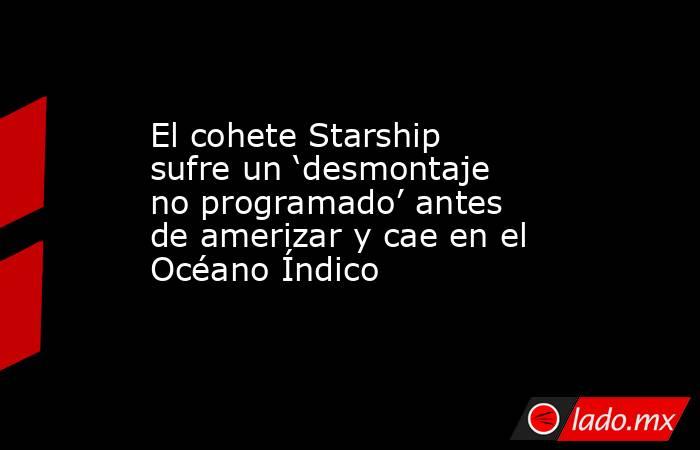 El cohete Starship sufre un ‘desmontaje no programado’ antes de amerizar y cae en el Océano Índico. Noticias en tiempo real