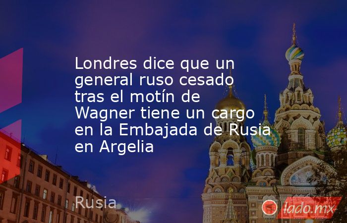 Londres dice que un general ruso cesado tras el motín de Wagner tiene un cargo en la Embajada de Rusia en Argelia. Noticias en tiempo real