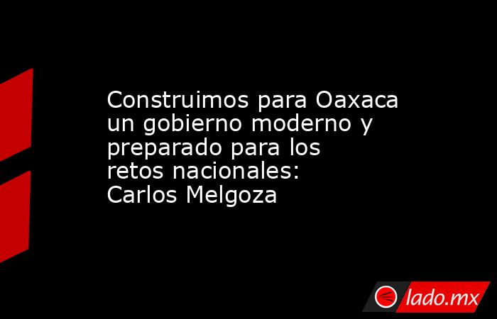 Construimos para Oaxaca un gobierno moderno y preparado para los retos nacionales: Carlos Melgoza. Noticias en tiempo real