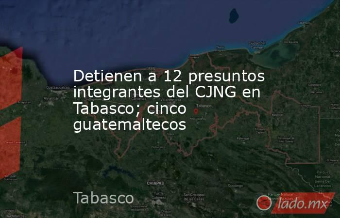 Detienen a 12 presuntos integrantes del CJNG en Tabasco; cinco guatemaltecos. Noticias en tiempo real
