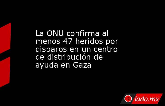 La ONU confirma al menos 47 heridos por disparos en un centro de distribución de ayuda en Gaza. Noticias en tiempo real