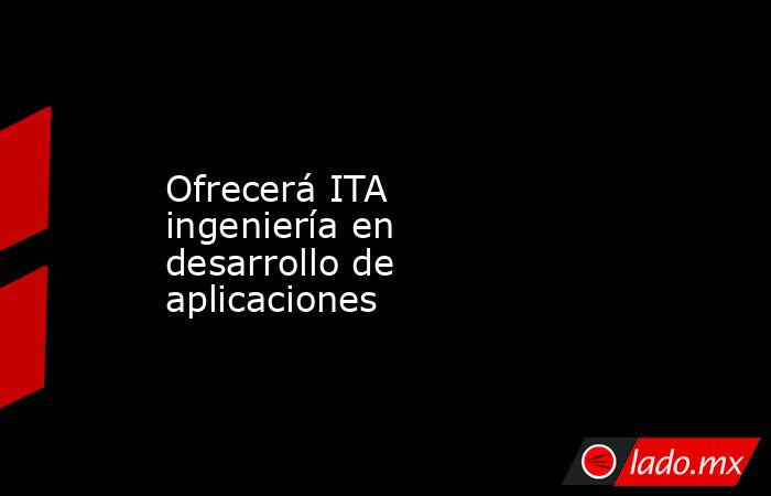 Ofrecerá ITA ingeniería en desarrollo de aplicaciones. Noticias en tiempo real