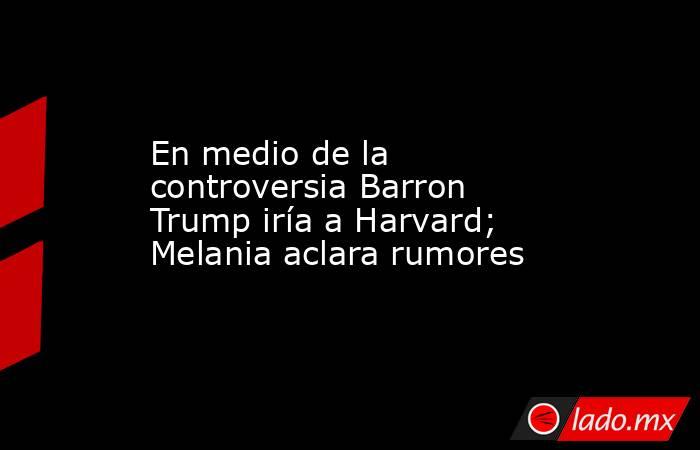En medio de la controversia Barron Trump iría a Harvard; Melania aclara rumores. Noticias en tiempo real