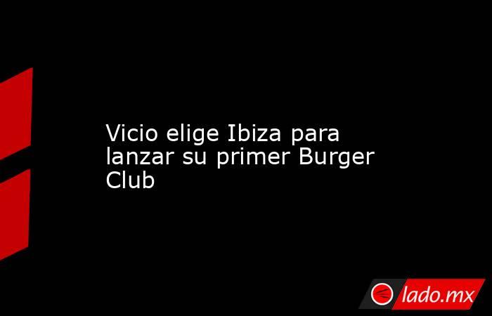                                                                                                                      Vicio elige Ibiza para lanzar su primer Burger Club                                                                                       . Noticias en tiempo real