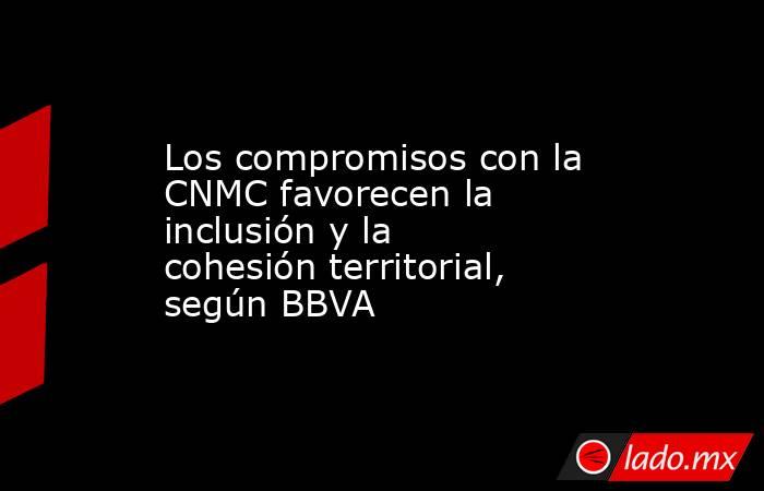 Los compromisos con la CNMC favorecen la inclusión y la cohesión territorial, según BBVA. Noticias en tiempo real