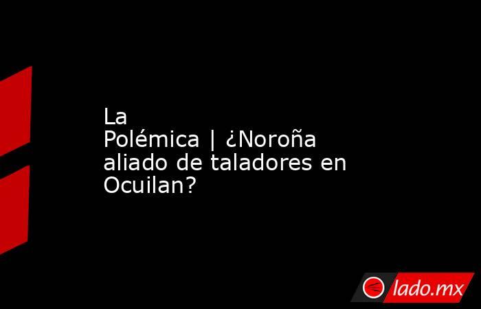 La Polémica | ¿Noroña aliado de taladores en Ocuilan?. Noticias en tiempo real