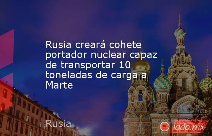 Rusia creará cohete portador nuclear capaz de transportar 10 toneladas de carga a Marte. Noticias en tiempo real