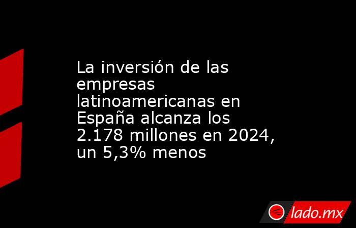 La inversión de las empresas latinoamericanas en España alcanza los 2.178 millones en 2024, un 5,3% menos. Noticias en tiempo real