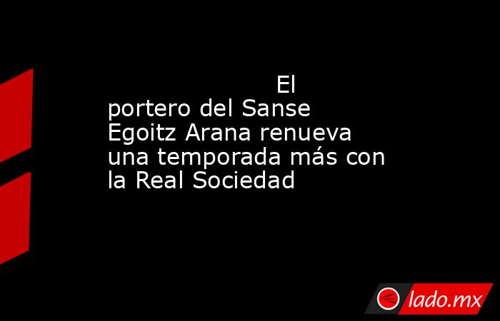                                                                      El portero del Sanse Egoitz Arana renueva una temporada más con la Real Sociedad                                                                 . Noticias en tiempo real