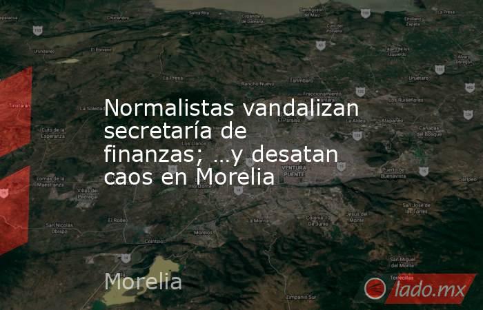 Normalistas vandalizan secretaría de finanzas; …y desatan caos en Morelia. Noticias en tiempo real