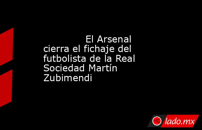              El Arsenal cierra el fichaje del futbolista de la Real Sociedad Martín Zubimendi         . Noticias en tiempo real