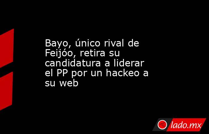 Bayo, único rival de Feijóo, retira su candidatura a liderar el PP por un hackeo a su web. Noticias en tiempo real