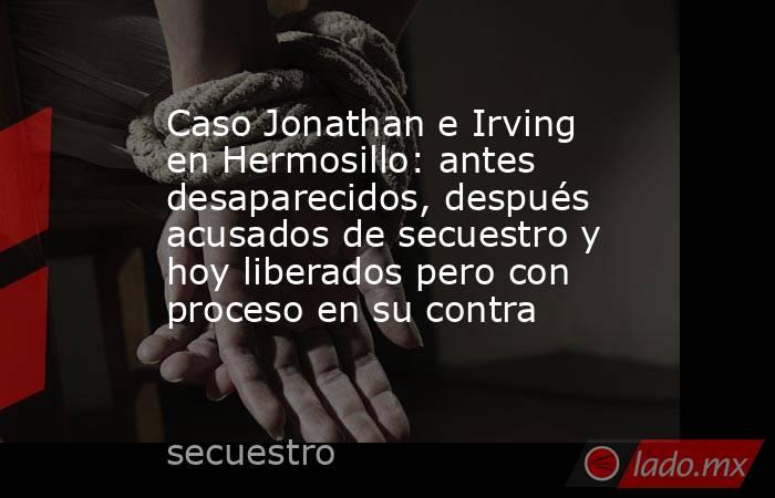 Caso Jonathan e Irving en Hermosillo: antes desaparecidos, después acusados de secuestro y hoy liberados pero con proceso en su contra. Noticias en tiempo real