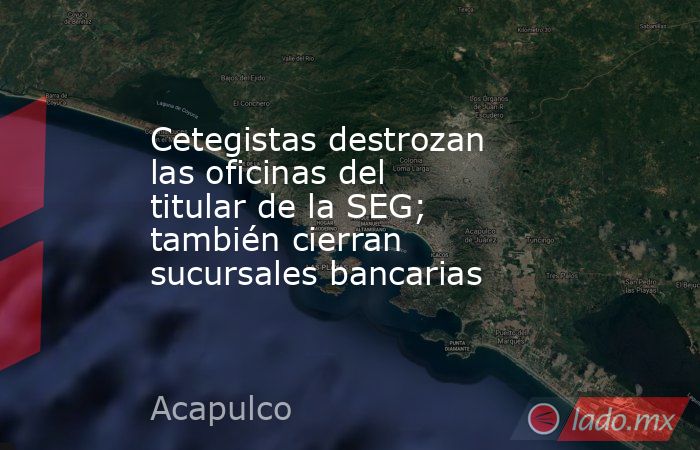 Cetegistas destrozan las oficinas del titular de la SEG; también cierran sucursales bancarias   . Noticias en tiempo real