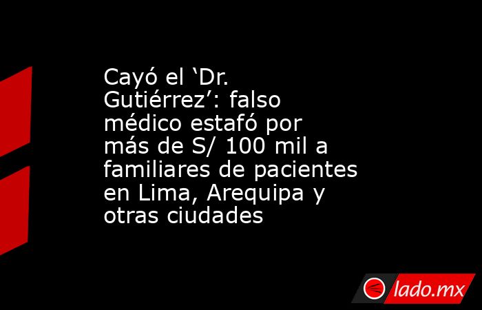 Cayó el ‘Dr. Gutiérrez’: falso médico estafó por más de S/ 100 mil a familiares de pacientes en Lima, Arequipa y otras ciudades. Noticias en tiempo real